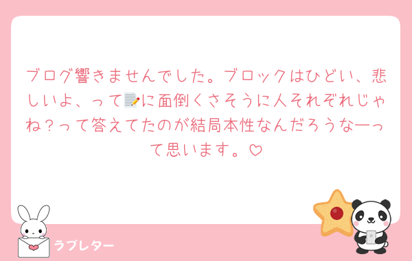 ブログ響きませんでした。ブロックはひどい、悲しいよ、って📝に面倒くさそうに人それぞれじゃね？って答えてたのが結局本性なんだろうなーって思います。