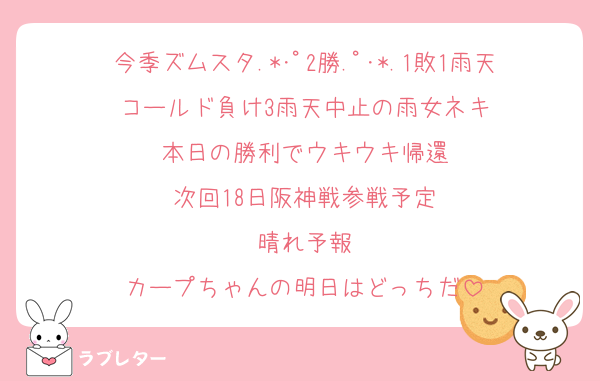 今季ズムスタ.*･ﾟ2勝.ﾟ･*.1敗1雨天コールド負け3雨天中止の雨女ネキ
本日の勝利でウキウキ帰還
次回18日阪神戦参戦予定
晴れ予報
カープちゃんの明日はどっちだ