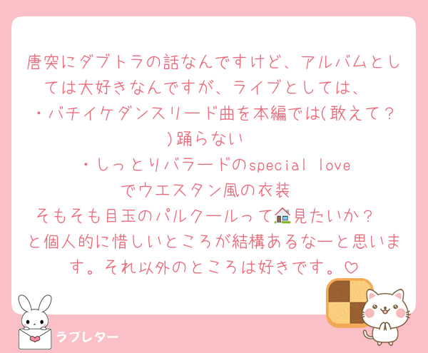 唐突にダブトラの話なんですけど、アルバムとしては大好きなんですが、ライブとしては、
・バチイケダンスリード曲を本編では(敢えて？)踊らない
・しっとりバラードのspecial loveでウエスタン風の衣装
そもそも目玉のパルクールって🏠見たいか？
と個人的に惜しいところが結構あるなーと思います。それ以外のところは好きです。