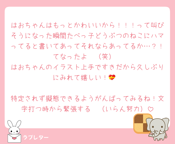 はおちゃんはもっとかわいいから！！！って叫びそうになった瞬間たべっ子どうぶつのねこにハマってると書いてあってそれならあってるか…？！てなったよ〜（笑）
はおちゃんのイラスト上手ですきだから久しぶりにみれて嬉しい！💝

特定されず擬態できるようがんばってみるね！文字打つ時から緊張する❣️（いらん努力）