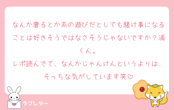 なんか奢るとか系の遊びだとしても賭け事になることは好きそうではなさそうじゃないですか？浦くん。
レポ読んでて、なんかじゃんけんというよりは、そっちな気がしています笑