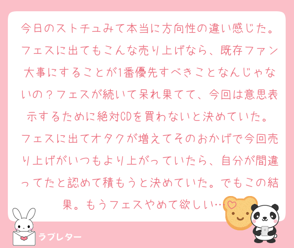今日のストチュみて本当に方向性の違い感じた。フェスに出てもこんな売り上げなら、既存ファン大事にすることが1番優先すべきことなんじゃないの？フェスが続いて呆れ果てて、今回は意思表示するために絶対CDを買わないと決めていた。フェスに出てオタクが増えてそのおかげで今回売り上げがいつもより上がっていたら、自分が間違ってたと認めて積もうと決めていた。でもこの結果。もうフェスやめて欲しい…