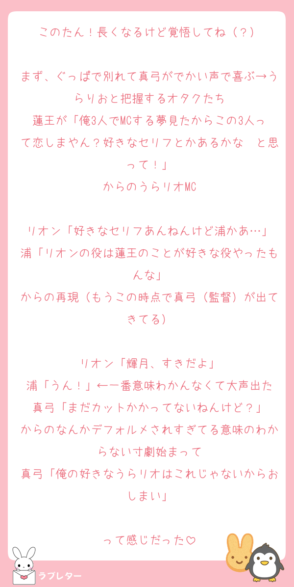 このたん！長くなるけど覚悟してね（？）

まず、ぐっぱで別れて真弓がでかい声で喜ぶ→うらりおと把握するオタクたち
蓮王が「俺3人でMCする夢見たからこの3人って恋しまやん？好きなセリフとかあるかな〜と思って！」
からのうらリオMC

リオン「好きなセリフあんねんけど浦かあ…」
浦「リオンの役は蓮王のことが好きな役やったもんな」
からの再現（もうこの時点で真弓（監督）が出てきてる）

リオン「輝月、すきだよ」
浦「うん！」←一番意味わかんなくて大声出た
真弓「まだカットかかってないねんけど？」
からのなんかデフォルメされすぎてる意味のわからない寸劇始まって
真弓「俺の好きなうらリオはこれじゃないからおしまい」

って感じだった