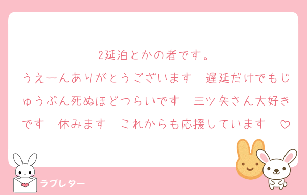 2延泊とかの者です。
うえーんありがとうございます〜遅延だけでもじゅうぶん死ぬほどつらいです〜三ツ矢さん大好きです〜休みます〜これからも応援しています〜