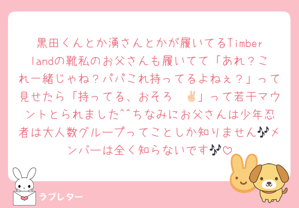 黒田くんとか湧さんとかが履いてるTimberlandの靴私のお父さんも履いてて「あれ？これ一緒じゃね？パパこれ持ってるよねぇ？」って見せたら「持ってる、おそろ✌🏻」って若干マウントとられました^^ちなみにお父さんは少年忍者は大人数グループってことしか知りません🎶メンバーは全く知らないです🎶