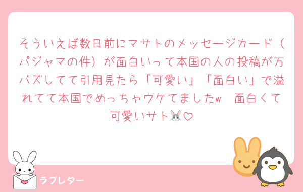 そういえば数日前にマサトのメッセージカード（パジャマの件）が面白いって本国の人の投稿が万バズしてて引用見たら「可愛い」「面白い」で溢れてて本国でめっちゃウケてましたw　面白くて可愛いサト🐰