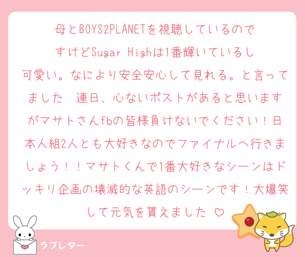 母とBOYS2PLANETを視聴しているのですけどSugar Highは1番輝いているし可愛い。なにより安全安心して見れる。と言ってました♡ 連日、心ないポストがあると思いますがマサトさんfbの皆様負けないでください！日本人組2人とも大好きなのでファイナルへ行きましょう！！マサトくんで1番大好きなシーンはドッキリ企画の壊滅的な英語のシーンです！大爆笑して元気を貰えました♡