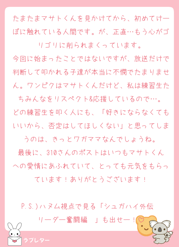 たまたまマサトくんを見かけてから、初めてけーぽに触れている人間です。が、正直…もう心がゴリゴリに削られまくっています。
今回に始まったことではないですが、放送だけで判断して叩かれる子達が本当に不憫でたまりません。ワンピクはマサトくんだけど、私は練習生たちみんなをリスペクト&応援しているので…。
どの練習生を叩く人にも、「好きにならなくてもいいから、否定はしてほしくない」と思ってしまうのは、きっとワガママなんでしょうね。
最後に、310さんのポストはいつもマサトくんへの愛情にあふれていて、とっても元気をもらっています！ありがとうございます！

P.S.)ハヌム視点で見る「シュガハイ外伝〜リーダー奮闘編〜」も出せー！