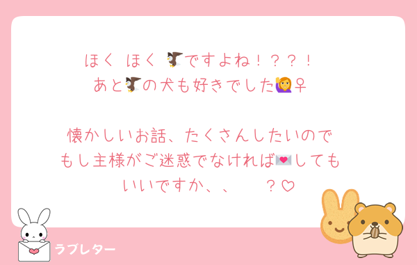 ほく ほく 🦅ですよね！？？！
あと🦅の犬も好きでした🙋‍♀️

懐かしいお話、たくさんしたいので
もし主様がご迷惑でなければ💌しても
いいですか、、🥺 ？
