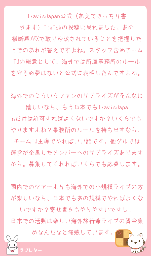 TravisJapan公式（あえてきっちり書きます）TikTokの投稿に呆れました。あの横断幕がXで取り沙汰されていることを把握した上でのあれが答えですよね。スタッフ含めチームTJの総意として、海外では所属事務所のルールを守る必要はないと公式に表明したんですよね。
海外でのこういうファンのサプライズがそんなに嬉しいなら、もう日本でもTravisJapanだけは許可すればよくないですか？いくらでもやりますよね？事務所のルールを持ち出すなら、チームTJ主導でやればいい話です。他グルでは運営が企画したメンバーへのサプライズありますから。募集してくれればいくらでも応募します。
国内でのツアーよりも海外での小規模ライブの方が楽しいなら、日本でもあの規模でやればよくないですか？寄せ書きもやりやすいですし。
日本での活動は楽しい海外旅行兼ライブの資金集めなんだなと痛感しています。