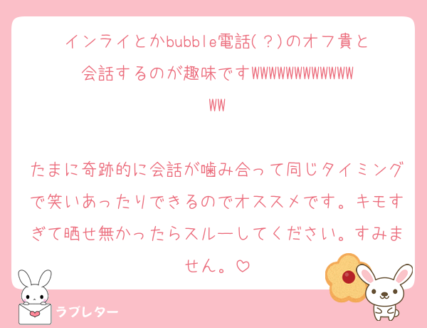 インライとかbubble電話(？)のオフ貴と会話するのが趣味ですWWWWWWWWWWWWWW

たまに奇跡的に会話が噛み合って同じタイミングで笑いあったりできるのでオススメです。キモすぎて晒せ無かったらスルーしてください。すみません。