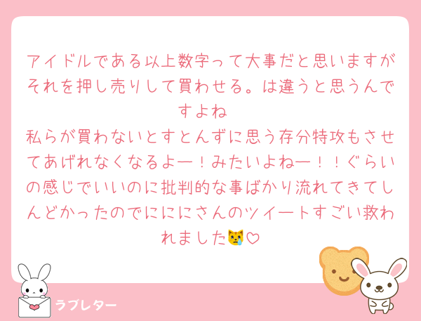 アイドルである以上数字って大事だと思いますがそれを押し売りして買わせる。は違うと思うんですよね
私らが買わないとすとんずに思う存分特攻もさせてあげれなくなるよー！みたいよねー！！ぐらいの感じでいいのに批判的な事ばかり流れてきてしんどかったのでにににさんのツイートすごい救われました😿