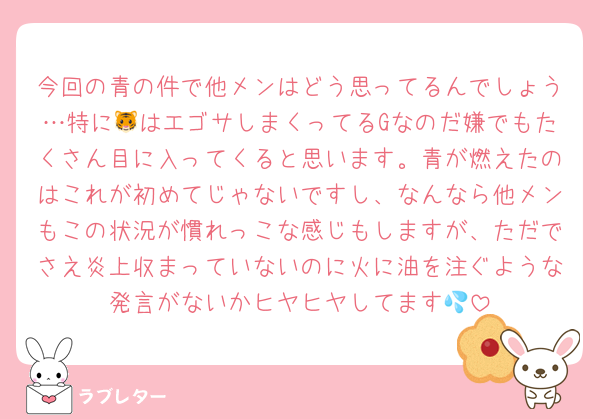 今回の青の件で他メンはどう思ってるんでしょう…特に🐯はエゴサしまくってるGなのだ嫌でもたくさん目に入ってくると思います。青が燃えたのはこれが初めてじゃないですし、なんなら他メンもこの状況が慣れっこな感じもしますが、ただでさえ炎上収まっていないのに火に油を注ぐような発言がないかヒヤヒヤしてます💦