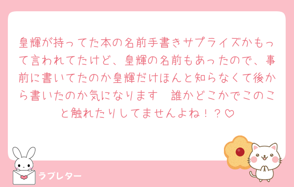 皇輝が持ってた本の名前手書きサプライズかもって言われてたけど、皇輝の名前もあったので、事前に書いてたのか皇輝だけほんと知らなくて後から書いたのか気になります🤨誰かどこかでこのこと触れたりしてませんよね！？