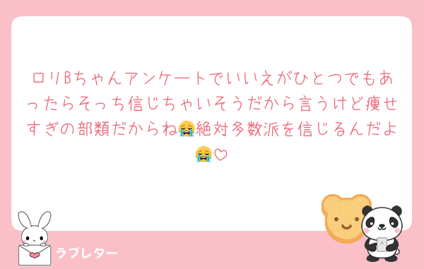 ロリBちゃんアンケートでいいえがひとつでもあったらそっち信じちゃいそうだから言うけど痩せすぎの部類だからね😭絶対多数派を信じるんだよ😭