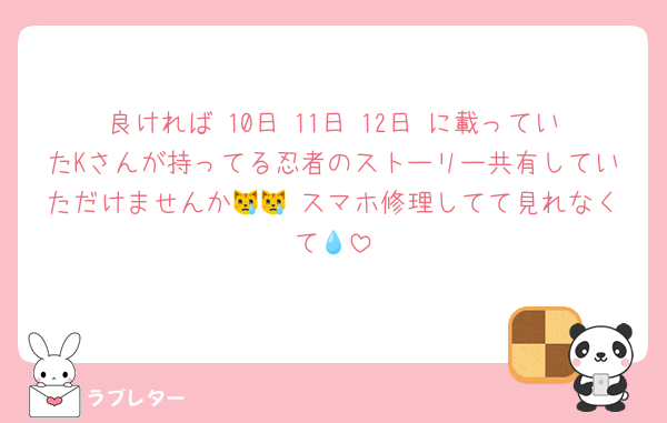 良ければ 10日 11日 12日 に載っていたKさんが持ってる忍者のストーリー共有していただけませんか😿😿 スマホ修理してて見れなくて💧
