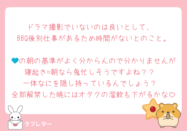 ドラマ撮影でいないのは良いとして、
BBQ後別仕事があるため時間がないとのこと。
💙の朝の基準がよく分からんので分かりませんが寝起き=朝なら鬼忙しそうですよね？？
一体なにを隠し持っているんでしょう？
全部解禁した暁にはオタクの溜飲も下がるかな