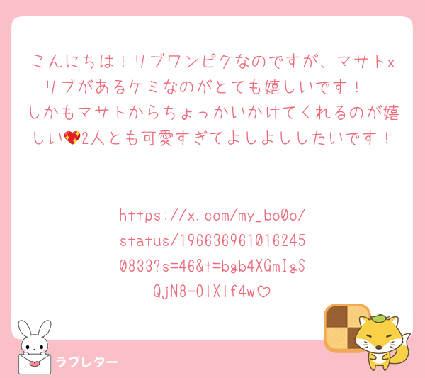 こんにちは！リブワンピクなのですが、マサトxリブがあるケミなのがとても嬉しいです！
しかもマサトからちょっかいかけてくれるのが嬉しい💖2人とも可愛すぎてよしよししたいです！

https://x.com/my_bo0o/status/1966369610162450833?s=46&t=bgb4XGmIgSQjN8-OlXlf4w