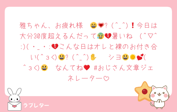 雅ちゃん、お疲れ様〜😄💗❗(^_^)😃今日は大分30度超えるんだって😰💔暑いね〜(^▽^;)(・_・;💔こんな日はオレと裸のお付き合い(^з<)😃✋(^_^)😃☀ シヨ💕😍😚(^з<)😃♥ なんてね😚 #おじさん文章ジェネレーター