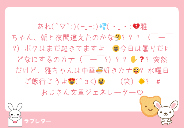 あれ(^▽^;)(-_-;)💦(・_・;💔雅ちゃん、朝と夜間違えたのかな🤔✋❓❓（￣ー￣?）ボクはまだ起きてますよ〜😆今日は曇りだけどなにするのカナ（￣ー￣?）✋❓🤔😜⁉️突然だけど、雅ちゃんは中華🍜好きカナ😜⁉️水曜日ご飯行こうよ😍(^з<)😃☀ （笑）😃✋ #おじさん文章ジェネレーター