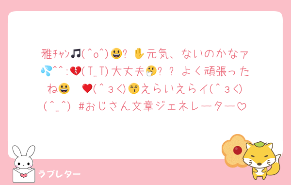 雅ﾁｬﾝ🎵(^o^)😃✋💕元気、ないのかなァ💦^^;💔(T_T)大丈夫🤔❓⁉よく頑張ったね😃♥ 😚(^з<)😍えらいえらイ(^з<)(^_^) #おじさん文章ジェネレーター