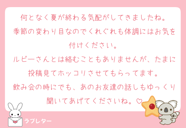 何となく夏が終わる気配がしてきましたね。
季節の変わり目なのでくれぐれも体調にはお気を付けください。
ルビーさんとは絡むこともありませんが、たまに投稿見てホッコリさせてもらってます。
飲み会の時にでも、あのお友達の話しもゆっくり聞いてあげてくださいね。