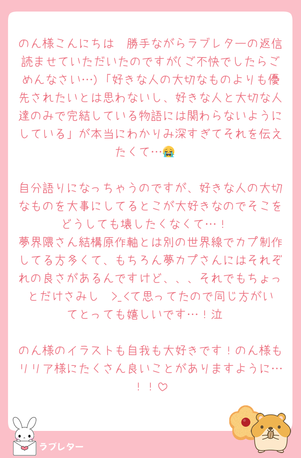 のん様こんにちは　勝手ながらラブレターの返信読ませていただいたのですが(ご不快でしたらごめんなさい…)「好きな人の大切なものよりも優先されたいとは思わないし、好きな人と大切な人達のみで完結している物語には関わらないようにしている」が本当にわかりみ深すぎてそれを伝えたくて…😭

自分語りになっちゃうのですが、好きな人の大切なものを大事にしてるとこが大好きなのでそこをどうしても壊したくなくて…！
夢界隈さん結構原作軸とは別の世界線でカプ制作してる方多くて、もちろん夢カプさんにはそれぞれの良さがあるんですけど、、、それでもちょっとだけさみし〜>_<て思ってたので同じ方がいてとっても嬉しいです…！泣

のん様のイラストも自我も大好きです！のん様もリリア様にたくさん良いことがありますように…！！