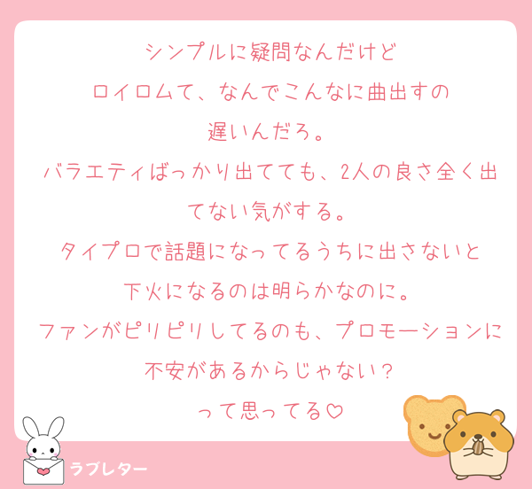 シンプルに疑問なんだけど
ロイロムて、なんでこんなに曲出すの
遅いんだろ。
バラエティばっかり出てても、2人の良さ全く出てない気がする。
タイプロで話題になってるうちに出さないと
下火になるのは明らかなのに。
ファンがピリピリしてるのも、プロモーションに不安があるからじゃない？
って思ってる