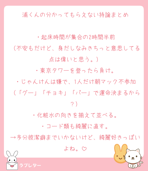 浦くんの分かってもらえない持論まとめ

・起床時間が集合の2時間半前
（不安もだけど、身だしなみきちっと意思してる点は偉いと思う。）
・東京タワーを登ったら負け。
・じゃんけんは嫌で、1人だけ朝マック不参加
（「グー」「チョキ」「パー」で運命決まるから？）
・化粧水の向きを揃えて並べる。
・コード類も綺麗に直す。
→多分彼潔癖までいかないけど、綺麗好きっぽいよね。