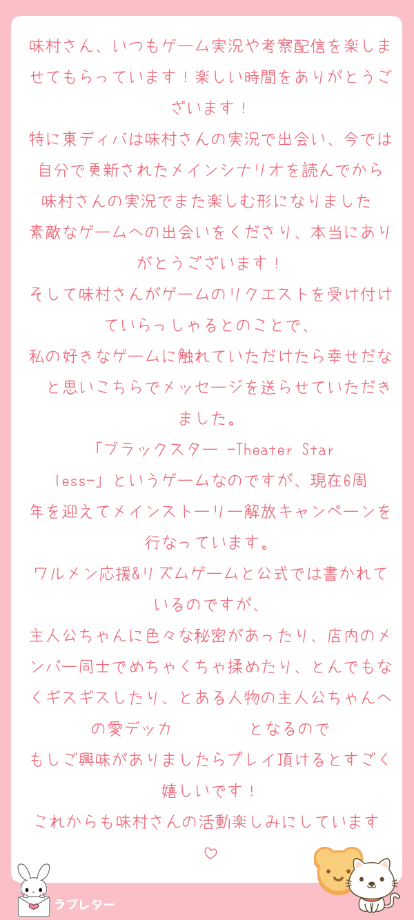 味村さん、いつもゲーム実況や考察配信を楽しませてもらっています！楽しい時間をありがとうございます！
特に東ディバは味村さんの実況で出会い、今では自分で更新されたメインシナリオを読んでから
味村さんの実況でまた楽しむ形になりました♡
素敵なゲームへの出会いをくださり、本当にありがとうございます！
そして味村さんがゲームのリクエストを受け付けていらっしゃるとのことで、
私の好きなゲームに触れていただけたら幸せだな〜と思いこちらでメッセージを送らせていただきました。
「ブラックスター -Theater Starless-」というゲームなのですが、現在6周年を迎えてメインストーリー解放キャンペーンを行なっています。
ワルメン応援&リズムゲームと公式では書かれているのですが、
主人公ちゃんに色々な秘密があったり、店内のメンバー同士でめちゃくちゃ揉めたり、とんでもなくギスギスしたり、とある人物の主人公ちゃんへの愛デッカ〜〜〜〜♡となるので
もしご興味がありましたらプレイ頂けるとすごく嬉しいです！
これからも味村さんの活動楽しみにしています♡
