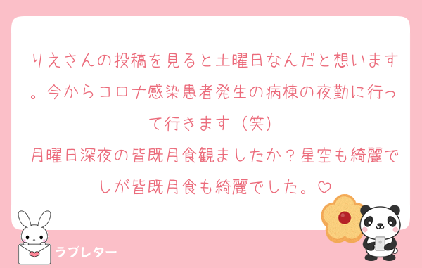 りえさんの投稿を見ると土曜日なんだと想います。今からコロナ感染患者発生の病棟の夜勤に行って行きます（笑）
月曜日深夜の皆既月食観ましたか？星空も綺麗でしが皆既月食も綺麗でした。