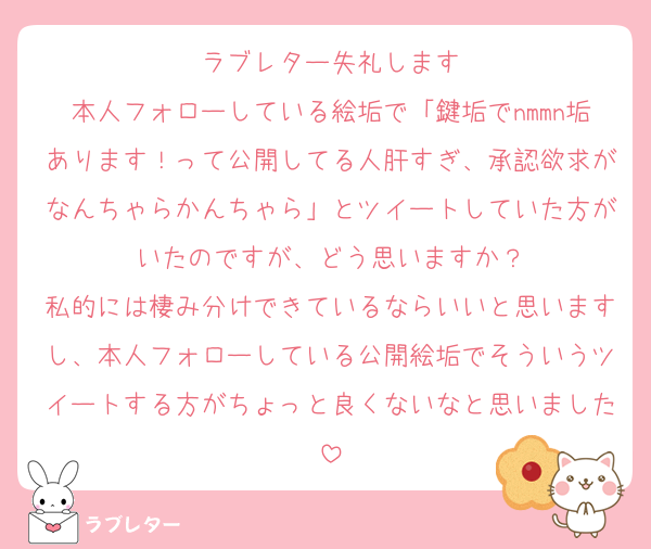 ラブレター失礼します
本人フォローしている絵垢で「鍵垢でnmmn垢あります！って公開してる人肝すぎ、承認欲求がなんちゃらかんちゃら」とツイートしていた方がいたのですが、どう思いますか？
私的には棲み分けできているならいいと思いますし、本人フォローしている公開絵垢でそういうツイートする方がちょっと良くないなと思いました