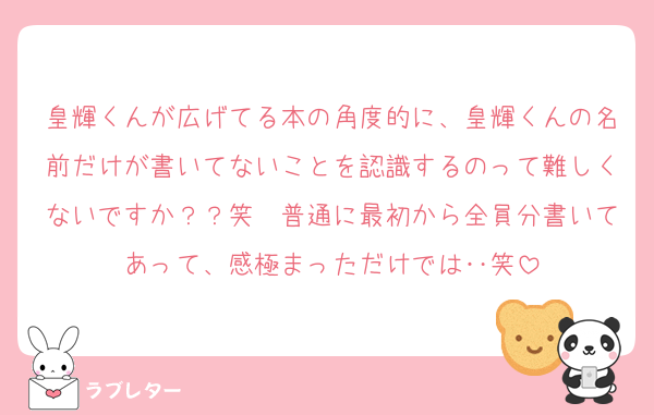 皇輝くんが広げてる本の角度的に、皇輝くんの名前だけが書いてないことを認識するのって難しくないですか？？笑　普通に最初から全員分書いてあって、感極まっただけでは‥笑