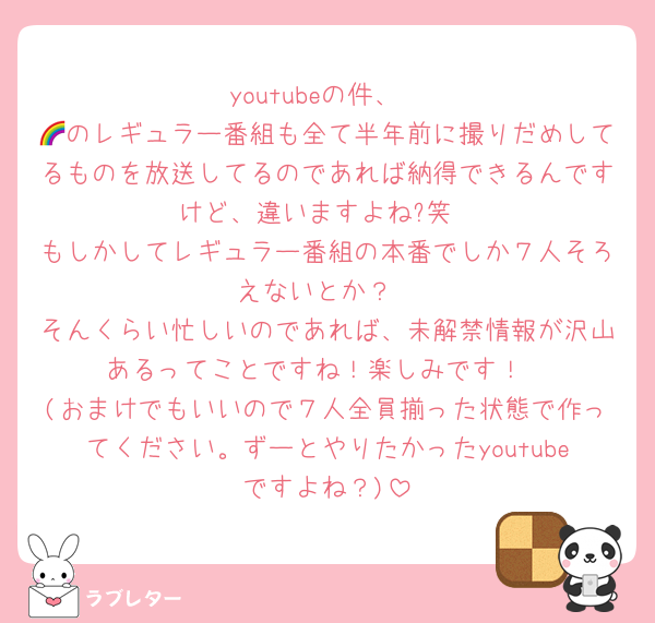 youtubeの件、
🌈のレギュラー番組も全て半年前に撮りだめしてるものを放送してるのであれば納得できるんですけど、違いますよね?笑
もしかしてレギュラー番組の本番でしか７人そろえないとか？
そんくらい忙しいのであれば、未解禁情報が沢山あるってことですね！楽しみです！
(おまけでもいいので７人全員揃った状態で作ってください。ずーとやりたかったyoutubeですよね？)