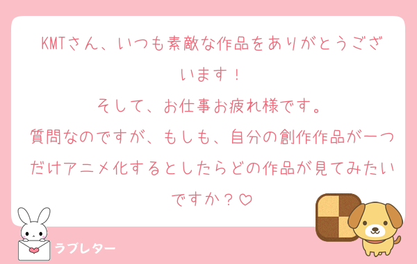 KMTさん、いつも素敵な作品をありがとうございます！
そして、お仕事お疲れ様です。
質問なのですが、もしも、自分の創作作品が一つだけアニメ化するとしたらどの作品が見てみたいですか？