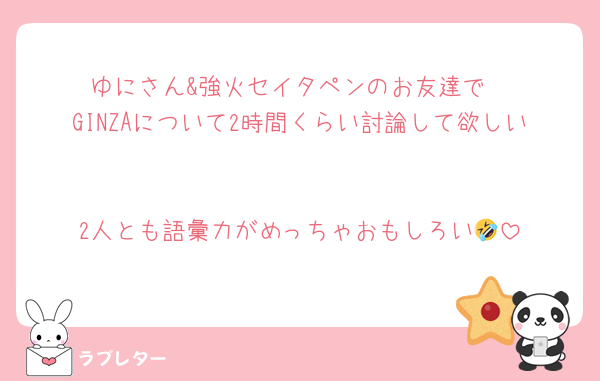 ゆにさん&強火セイタペンのお友達で
GINZAについて2時間くらい討論して欲しい

2人とも語彙力がめっちゃおもしろい🤣