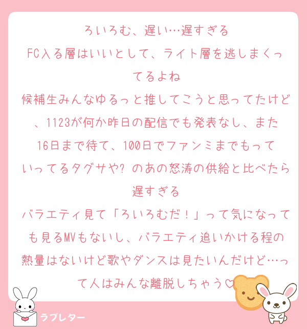 ろいろむ、遅い…遅すぎる
FC入る層はいいとして、ライト層を逃しまくってるよね
候補生みんなゆるっと推してこうと思ってたけど、1123が何か昨日の配信でも発表なし、また16日まで待て、100日でファンミまでもっていってるタグサや⏰のあの怒涛の供給と比べたら遅すぎる
バラエティ見て「ろいろむだ！」って気になっても見るMVもないし、バラエティ追いかける程の熱量はないけど歌やダンスは見たいんだけど…って人はみんな離脱しちゃう