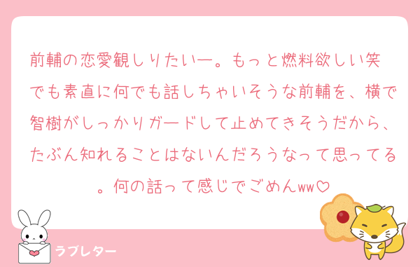 前輔の恋愛観しりたいー。もっと燃料欲しい笑　でも素直に何でも話しちゃいそうな前輔を、横で智樹がしっかりガードして止めてきそうだから、たぶん知れることはないんだろうなって思ってる。何の話って感じでごめんww