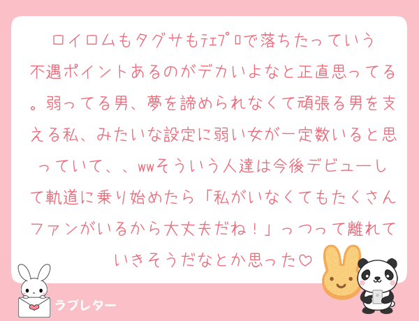 ロイロムもタグサもﾃｪﾌﾟﾛで落ちたっていう不遇ポイントあるのがデカいよなと正直思ってる。弱ってる男、夢を諦められなくて頑張る男を支える私、みたいな設定に弱い女が一定数いると思っていて、、wwそういう人達は今後デビューして軌道に乗り始めたら「私がいなくてもたくさんファンがいるから大丈夫だね！」っつって離れていきそうだなとか思った