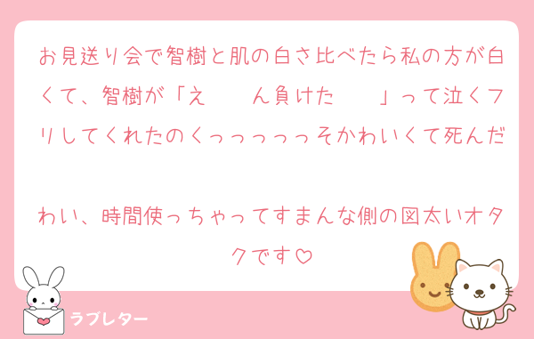 お見送り会で智樹と肌の白さ比べたら私の方が白くて、智樹が「え〜〜ん負けた〜〜」って泣くフリしてくれたのくっっっっっそかわいくて死んだ
わい、時間使っちゃってすまんな側の図太いオタクです