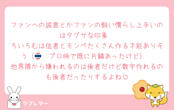 ファンへの誠意とかファンの飼い慣らし上手いのはタグサな印象
ろいろむは信者とモンペたくさん作る才能ありそう（🇹🇭プロ時で既に片鱗あったけど）
他界隈から嫌われるのは後者だけど数字作れるのも後者だったりするよね