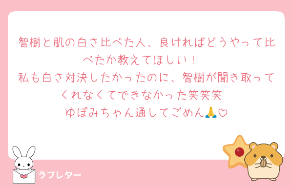 智樹と肌の白さ比べた人、良ければどうやって比べたか教えてほしい！
私も白さ対決したかったのに、智樹が聞き取ってくれなくてできなかった笑笑笑
ゆぽみちゃん通してごめん🙏