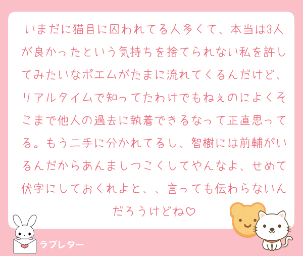 いまだに猫目に囚われてる人多くて、本当は3人が良かったという気持ちを捨てられない私を許してみたいなポエムがたまに流れてくるんだけど、リアルタイムで知ってたわけでもねぇのによくそこまで他人の過去に執着できるなって正直思ってる。もう二手に分かれてるし、智樹には前輔がいるんだからあんましつこくしてやんなよ、せめて伏字にしておくれよと、、言っても伝わらないんだろうけどね