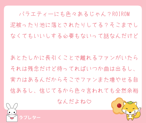バラエティーにも色々あるじゃん？ROIROM泥被ったり池に落とされたりしてる？そこまでしなくてもいいしする必要もないって話なんだけど♡
あとたしかに長引くことで離れるファンがいたらそれは残念だけど待ってればいつか曲は出るし、実力はあるんだからそこでファンまた増やせる自信あるし、信じてるから色々言われても全然余裕なんだよね