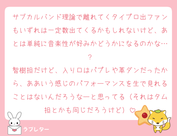 サブカルバンド理論で離れてくタイプロ出ファンもいずれは一定数出てくるかもしれないけど、あとは単純に音楽性が好みかどうかになるのかな…？
智樹担だけど、入り口はパプレや革ダンだったから、ああいう感じのパフォーマンスを生で見れることはないんだろうなーと思ってる（それはタム担とかも同じだろうけど）
