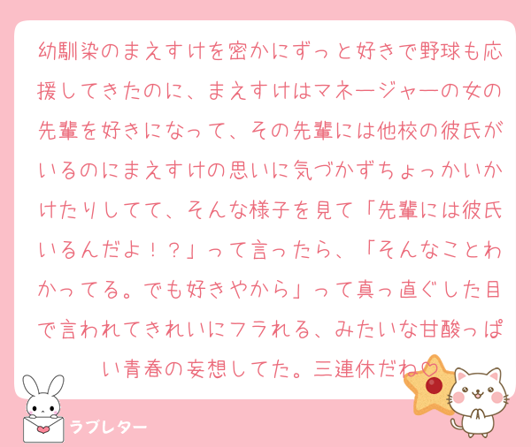 幼馴染のまえすけを密かにずっと好きで野球も応援してきたのに、まえすけはマネージャーの女の先輩を好きになって、その先輩には他校の彼氏がいるのにまえすけの思いに気づかずちょっかいかけたりしてて、そんな様子を見て「先輩には彼氏いるんだよ！？」って言ったら、「そんなことわかってる。でも好きやから」って真っ直ぐした目で言われてきれいにフラれる、みたいな甘酸っぱい青春の妄想してた。三連休だね