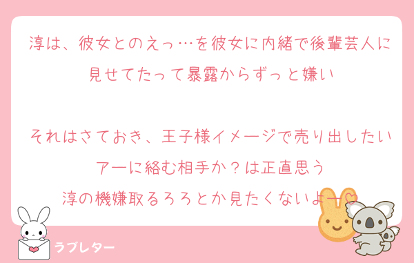 淳は、彼女とのえっ…を彼女に内緒で後輩芸人に見せてたって暴露からずっと嫌い

それはさておき、王子様イメージで売り出したいアーに絡む相手か？は正直思う
淳の機嫌取るろろとか見たくないよー