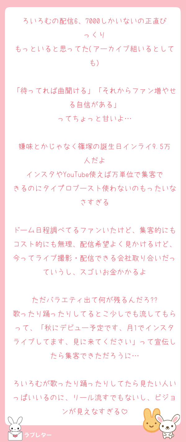 ろいろむの配信6、7000しかいないの正直びっくり
もっといると思ってた(アーカイブ組いるとしても)

「待ってれば曲聞ける」「それからファン増やせる自信がある」
ってちょっと甘いよ…

嫌味とかじゃなく篠塚の誕生日インライ9.5万人だよ
インスタやYouTube使えば万単位で集客できるのにタイプロブースト使わないのもったいなさすぎる

ドーム日程調べてるファンいたけど、集客的にもコスト的にも無理、配信希望よく見かけるけど、今ってライブ撮影・配信できる会社取り合いだっていうし、スゴいお金かかるよ

ただバラエティ出て何が残るんだろ??
歌ったり踊ったりしてるとこ少しでも流してもらって、「秋にデビュー予定です、月1でインスタライブしてます、見に来てください」って宣伝したら集客できただろうに…

ろいろむが歌ったり踊ったりしてたら見たい人いっぱいいるのに、リール流すでもないし、ビジョンが見えなすぎる