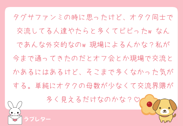 タグサファンミの時に思ったけど、オタク同士で交流してる人達やたらと多くてビビったw なんであんな外交的なのw 現場によるんかな？私が今まで通ってきたのだとオフ会とか現場で交流とかあるにはあるけど、そこまで多くなかった気がする。単純にオタクの母数が少なくて交流界隈が多く見えるだけなのかな？