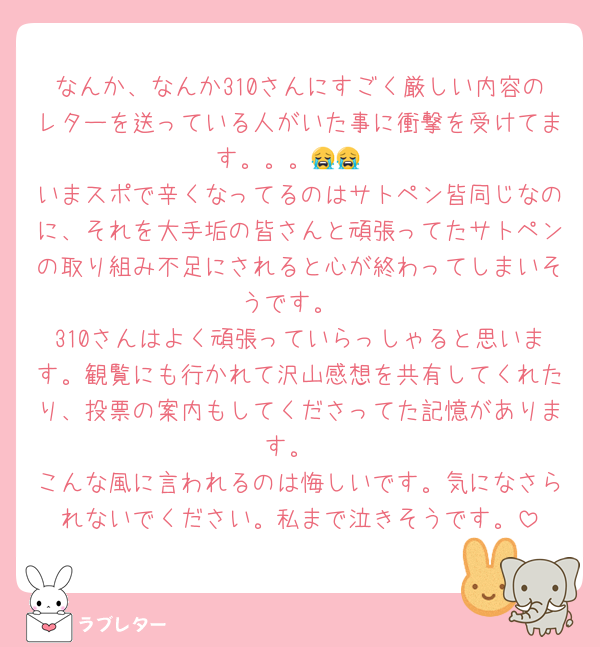 なんか、なんか310さんにすごく厳しい内容のレターを送っている人がいた事に衝撃を受けてます。。。😭😭
いまスポで辛くなってるのはサトペン皆同じなのに、それを大手垢の皆さんと頑張ってたサトペンの取り組み不足にされると心が終わってしまいそうです。
310さんはよく頑張っていらっしゃると思います。観覧にも行かれて沢山感想を共有してくれたり、投票の案内もしてくださってた記憶があります。
こんな風に言われるのは悔しいです。気になさられないでください。私まで泣きそうです。